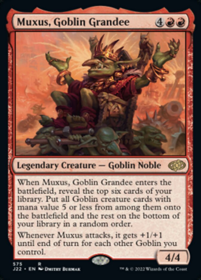 Muxus, Goblin Grandee
 When Muxus, Goblin Grandee enters the battlefield, reveal the top six cards of your library. Put all Goblin creature cards with mana value 5 or less from among them onto the battlefield and the rest on the bottom of your library in a random order.
Whenever Muxus attacks, it gets +1/+1 until end of turn for each other Goblin you control.